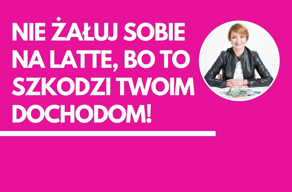 Nie żałuj sobie na latte!  Odmawianie sobie przyjemności nie sprzyja generowaniu większych dochodów.